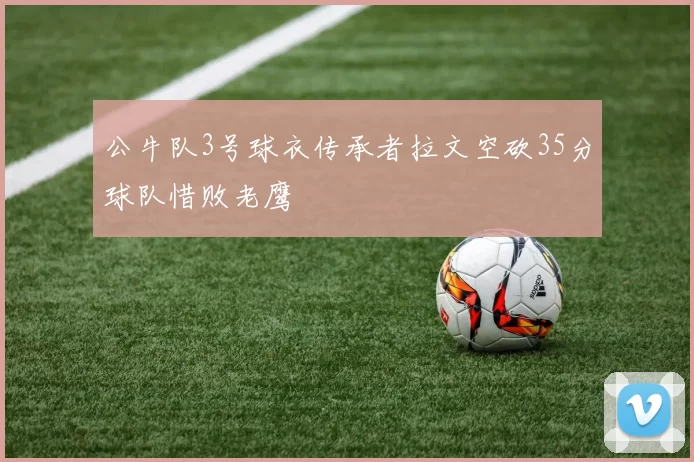 公牛队3号球衣传承者拉文空砍35分球队惜败老鹰