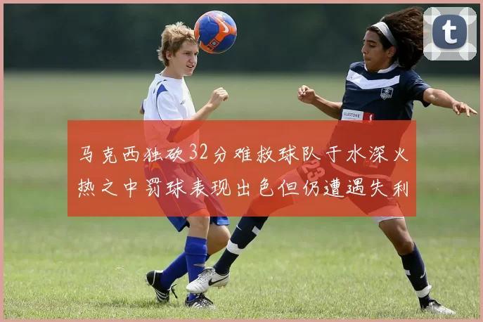 马克西独砍32分难救球队于水深火热之中罚球表现出色但仍遭遇失利