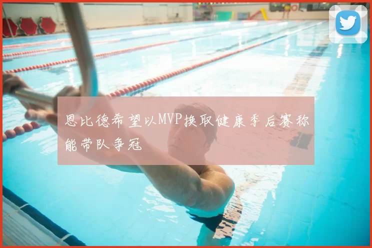 恩比德希望以MVP换取健康季后赛称能带队争冠