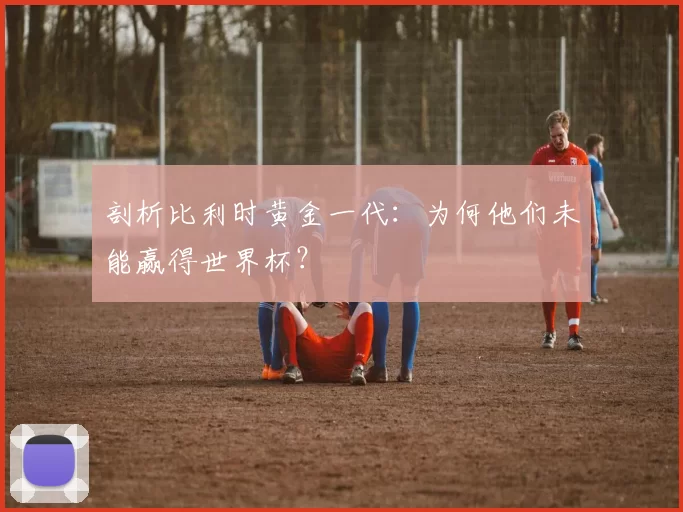 剖析比利时黄金一代：为何他们未能赢得世界杯？