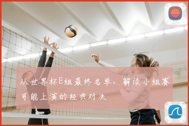从世界杯E组最终名单,解读小组赛可能上演的经典对决