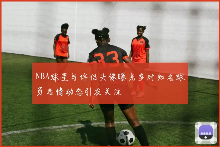 NBA球星与伴侣头像曝光多对知名球员恋情动态引发关注
