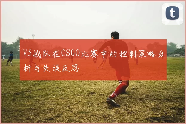 V5战队在CSGO比赛中的控制策略分析与失误反思