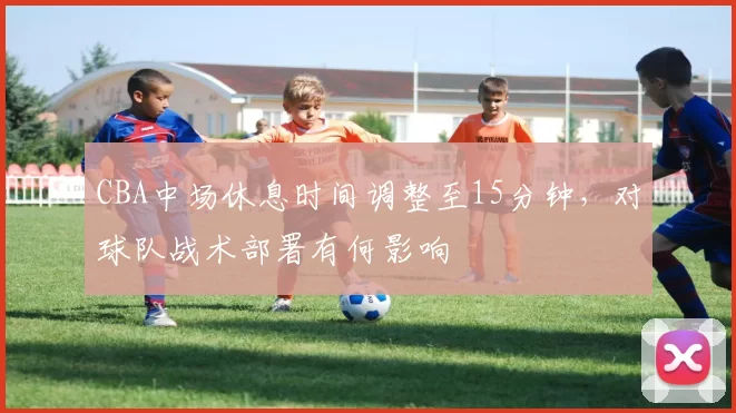 CBA中场休息时间调整至15分钟，对球队战术部署有何影响