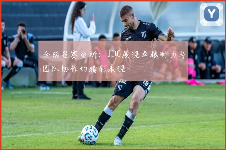 全明星赛分析：JDG展现卓越耐力与团队协作的精彩表现