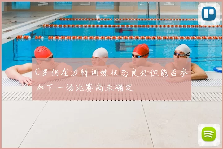 C罗仍在沙特训练状态良好但能否参加下一场比赛尚未确定