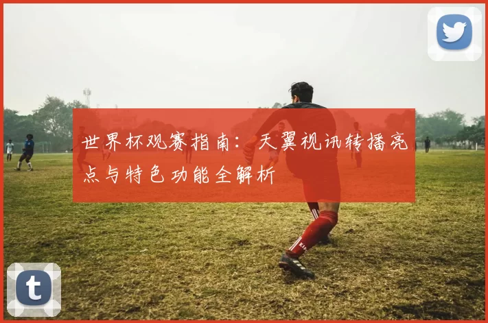 世界杯观赛指南：天翼视讯转播亮点与特色功能全解析