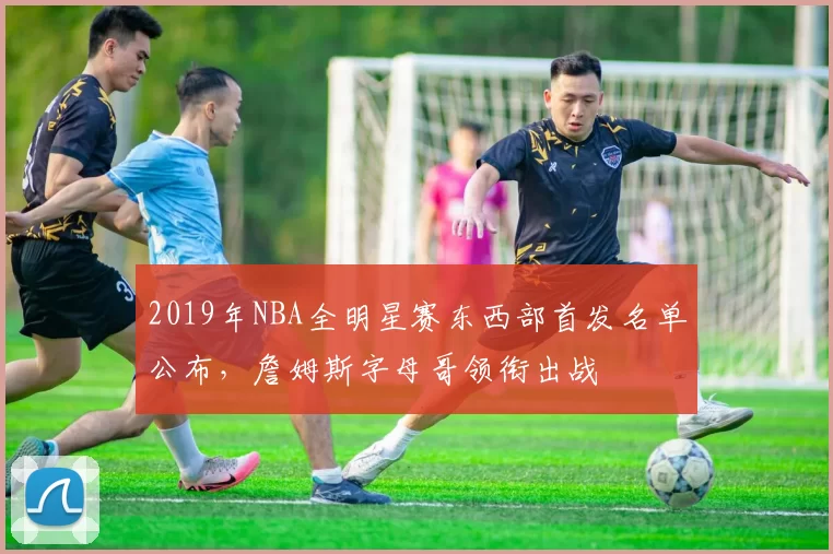 2019年NBA全明星赛东西部首发名单公布，詹姆斯字母哥领衔出战