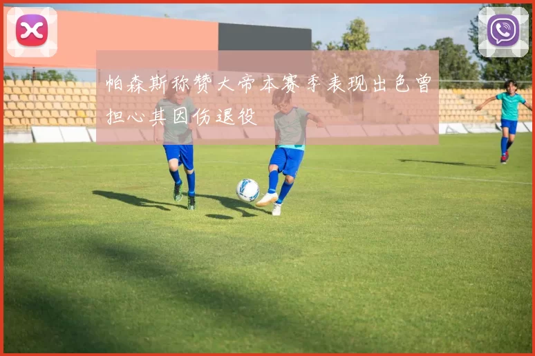帕森斯称赞大帝本赛季表现出色曾担心其因伤退役