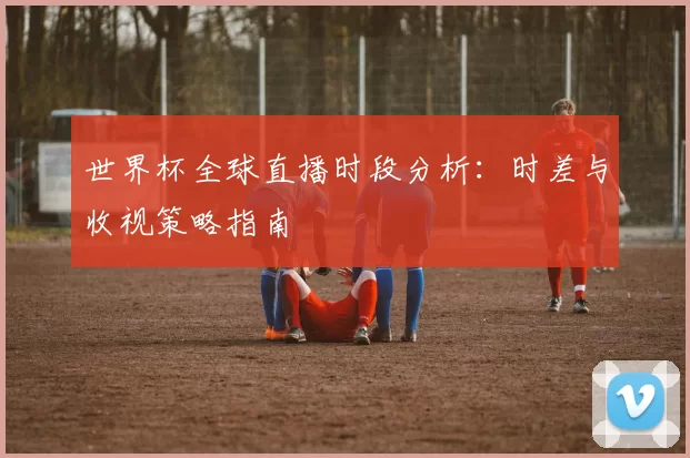 世界杯全球直播时段分析:时差与收视策略指南