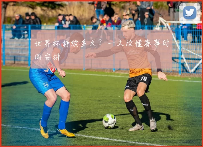 世界杯持续多久？一文读懂赛事时间安排