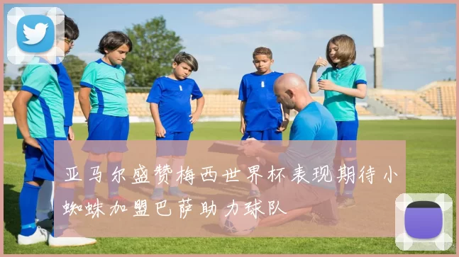 亚马尔盛赞梅西世界杯表现期待小蜘蛛加盟巴萨助力球队