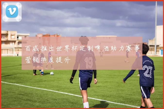 百威推出世界杯定制啤酒助力赛事营销热度提升