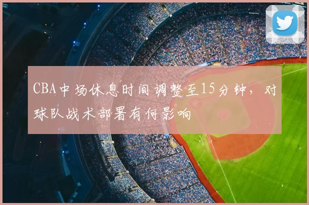 CBA中场休息时间调整至15分钟，对球队战术部署有何影响
