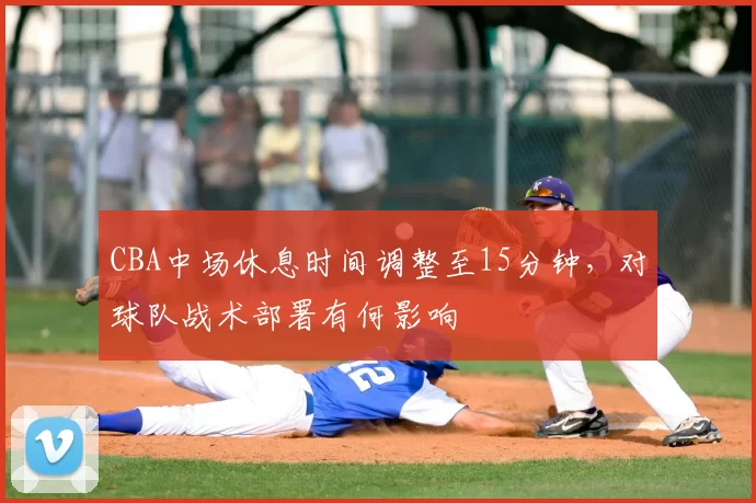 CBA中场休息时间调整至15分钟，对球队战术部署有何影响