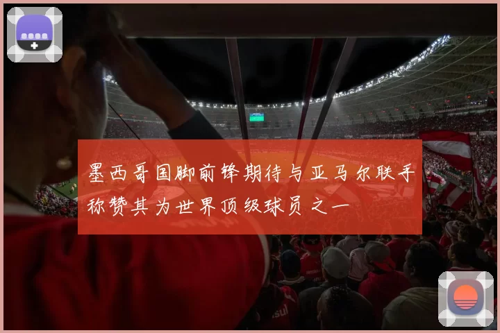 墨西哥国脚前锋期待与亚马尔联手称赞其为世界顶级球员之一