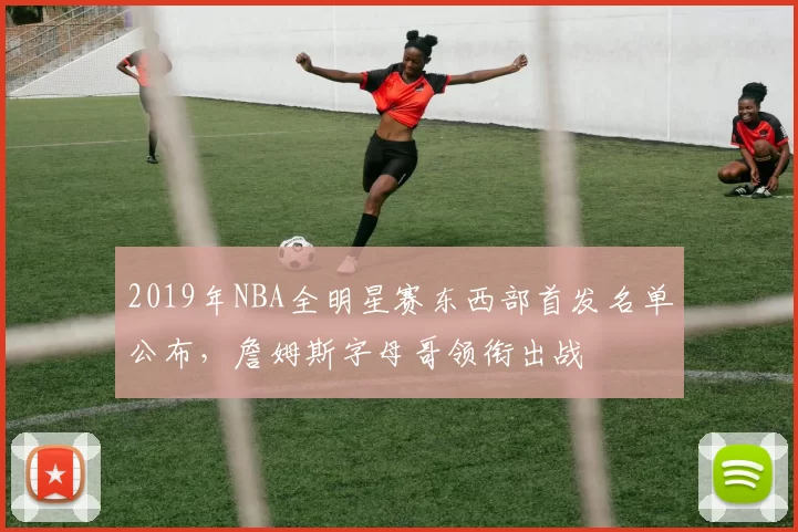 2019年NBA全明星赛东西部首发名单公布,詹姆斯字母哥领衔出战