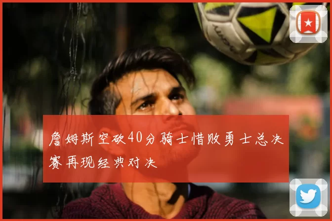 詹姆斯空砍40分骑士惜败勇士总决赛再现经典对决