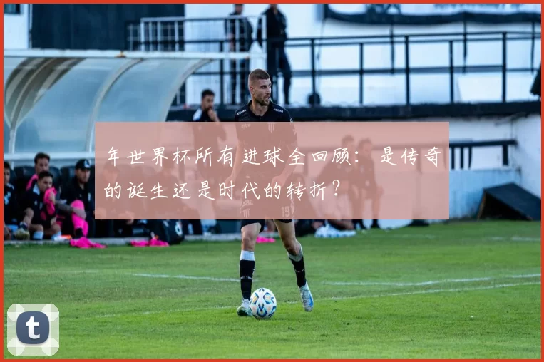 年世界杯所有进球全回顾:是传奇的诞生还是时代的转折?