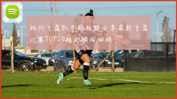 杭州飞盘队夺冠经验分享最新飞盘比赛TOP10精彩瞬间回顾