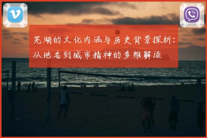 芜湖的文化内涵与历史背景探析：从地名到城市精神的多维解读