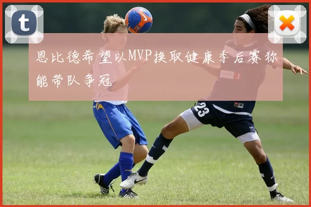 恩比德希望以MVP换取健康季后赛称能带队争冠