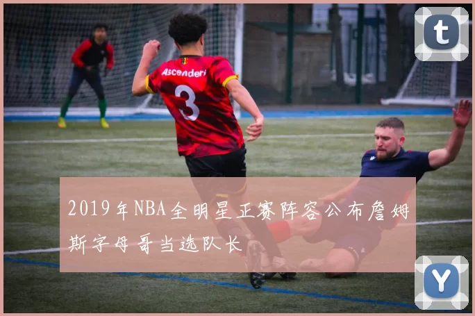 2019年NBA全明星正赛阵容公布詹姆斯字母哥当选队长