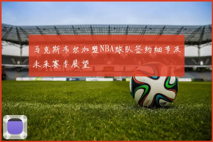 马克斯韦尔加盟NBA球队签约细节及未来赛季展望