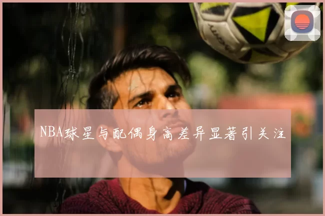 NBA球星与配偶身高差异显著引关注
