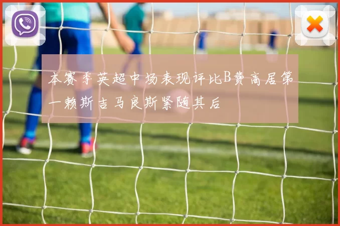 本赛季英超中场表现评比B费高居第一赖斯吉马良斯紧随其后