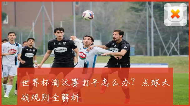 世界杯淘汰赛打平怎么办?点球大战规则全解析