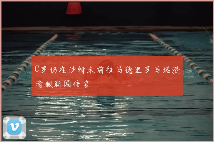 C罗仍在沙特未前往马德里罗马诺澄清假新闻传言