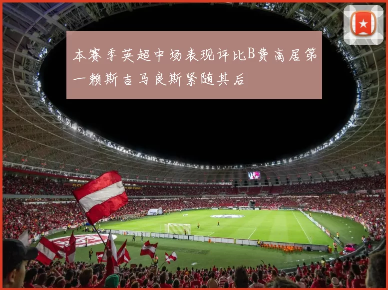 本赛季英超中场表现评比B费高居第一赖斯吉马良斯紧随其后