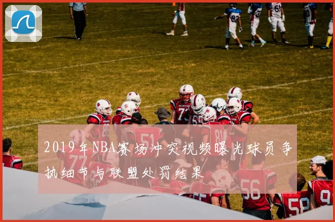2019年NBA赛场冲突视频曝光球员争执细节与联盟处罚结果