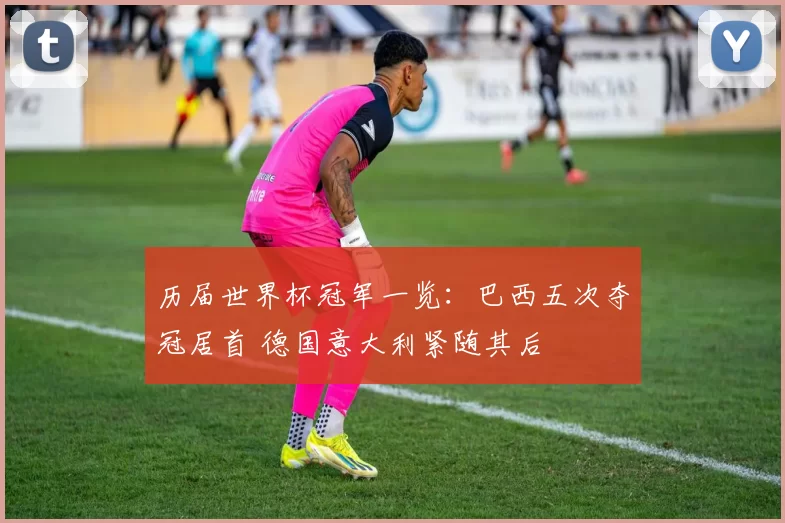 历届世界杯冠军一览：巴西五次夺冠居首 德国意大利紧随其后
