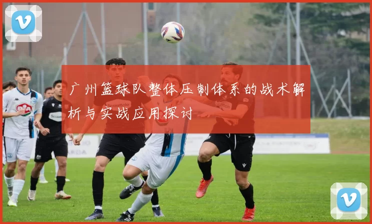广州篮球队整体压制体系的战术解析与实战应用探讨