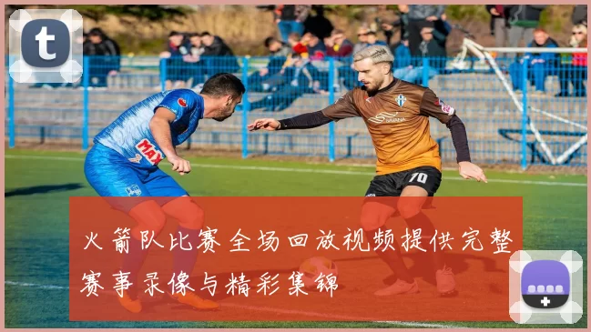 火箭队比赛全场回放视频提供完整赛事录像与精彩集锦