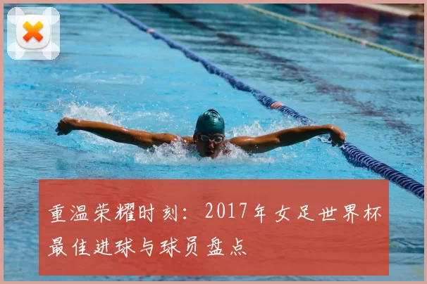 重温荣耀时刻:2017年女足世界杯最佳进球与球员盘点