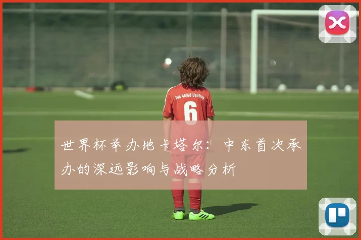 世界杯举办地卡塔尔:中东首次承办的深远影响与战略分析