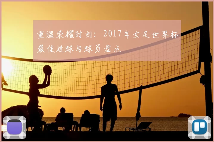 重温荣耀时刻:2017年女足世界杯最佳进球与球员盘点