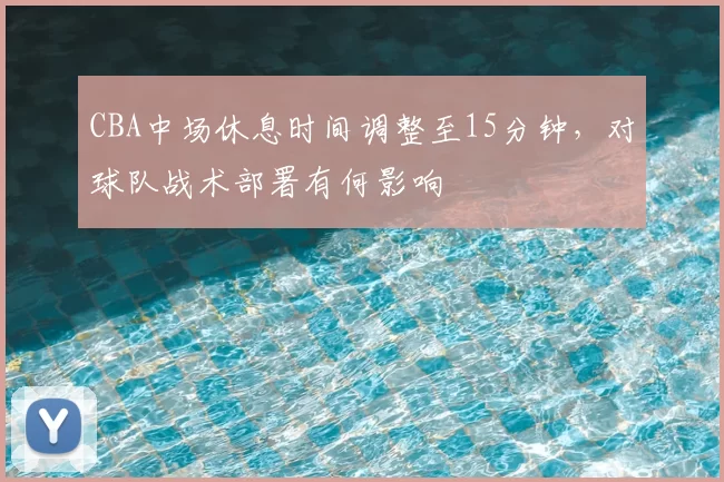CBA中场休息时间调整至15分钟，对球队战术部署有何影响