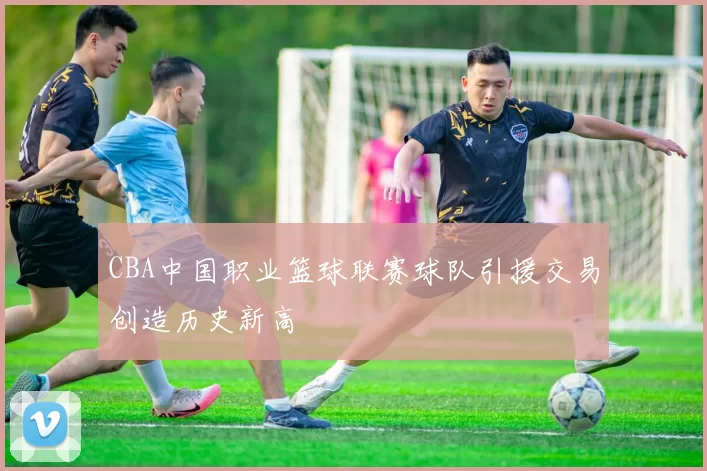 CBA中国职业篮球联赛球队引援交易创造历史新高