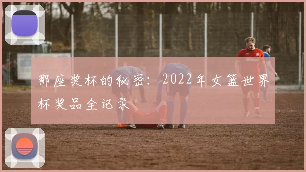 那座奖杯的秘密:2022年女篮世界杯奖品全记录