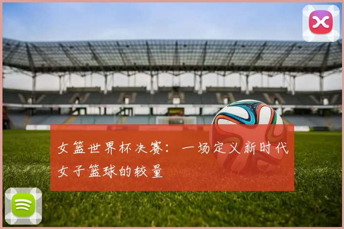 女篮世界杯决赛:一场定义新时代女子篮球的较量