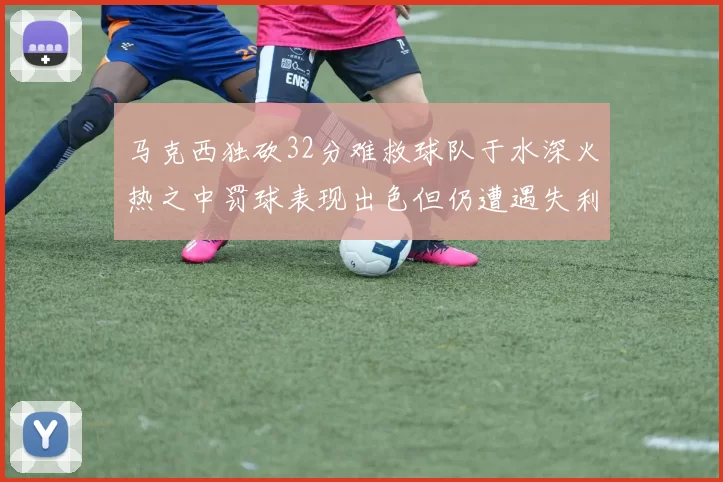 马克西独砍32分难救球队于水深火热之中罚球表现出色但仍遭遇失利