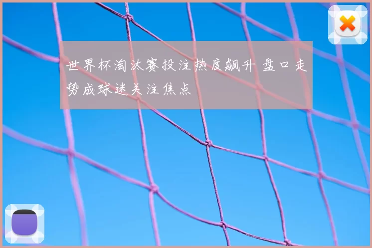 世界杯淘汰赛投注热度飙升 盘口走势成球迷关注焦点