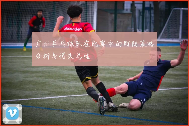 广州乒乓球队在比赛中的盯防策略分析与得失总结
