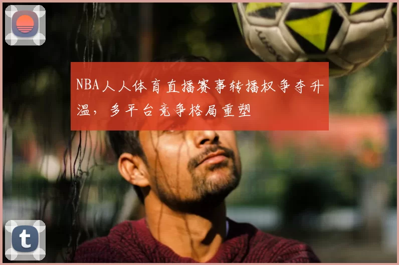 NBA人人体育直播赛事转播权争夺升温,多平台竞争格局重塑