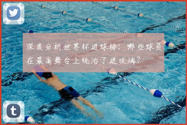 深度分析世界杯进球榜：哪些球员在最高舞台上统治了进攻端？