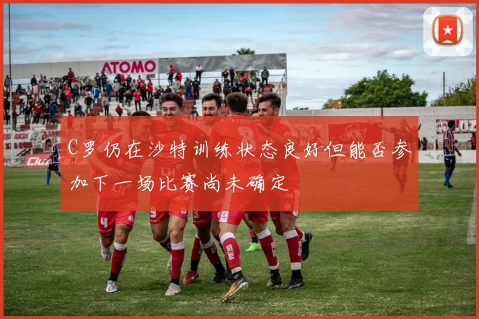 C罗仍在沙特训练状态良好但能否参加下一场比赛尚未确定